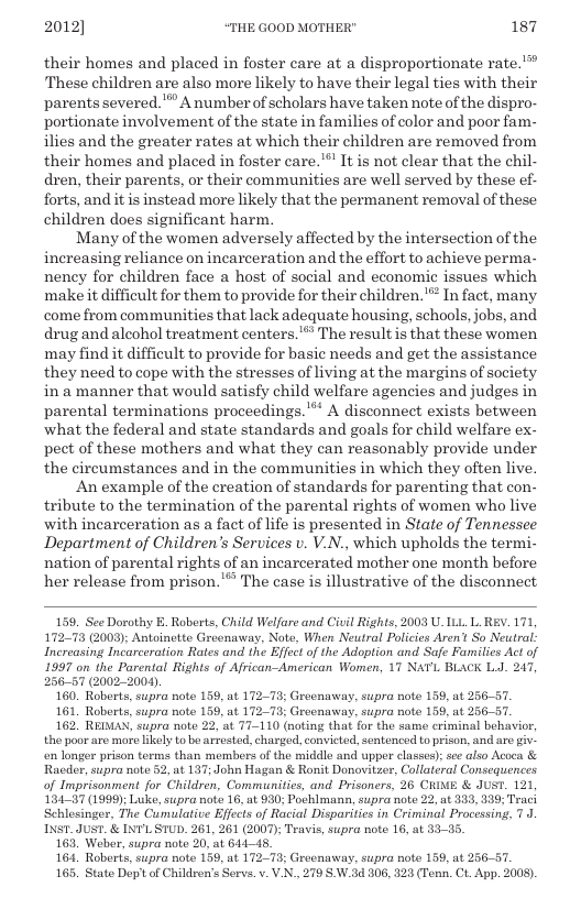 2012] “THE GOOD MOTHER" 187  their homes and placed in foster care at a disproportionate rate.”” These children are also more likely to have their legal ties with their parents severed. " A numberof scholars have taken note of the dispro- portionate involvement of the state in families of color and poor fam- ilies and the greater rates at which their children are removed from their homes and placed in foster care. "’ It is not clear that the chil- dren, their parents, or their communities are well served by these ef- forts, and it is instead more likely that the permanent removal of these children does significant harm.  Many of the women adversely affected by the intersection of the increasing reliance on incarceration and the effort to achieve perma- nency for children face a host of social and economic issues which make it difficult for them to provide for their children." In fact, many. come from communities that lack adequate housing, schools, jobs, and drug and aleohol treatment centers.’*” The result is that these women may find it difficult to provide for basic needs and get the assistance they need to cope with the stresses of living at the margins of society ina manner that would satisfy child welfare agencies and judges in parental terminations proceedings.’** A disconnect exists between what the federal and state standards and goals for child welfare ex- pect of these mothers and what they can reasonably provide under the circumstances and in the communities in which they often live.  An example of the creation of standards for parenting that con- tribute to the termination of the parental rights of women who live with incarceration as a fact of life is presented in State of Tennessee Department of Children’s Services v. V.., which upholds the termi- nation of parental rights of an incarcerated mother one month before her release from prison.’™ The case is illustrative of the disconnect  159. See Dorathy K. Raberts, Child Welfare and Civil Rights, 2003 U_ILL. L REV. 171, 17278 (2003); Antoinette Greenaway, Note, When Neutral Policies Aren’t So Neutral Increasing Incarceration Rates and the Effect of the Adoption and Safe Familics Act of 1997 on the Parental Rights of African-American Women, 17 NATL BLACK L.J. 247, 25657 (2002-2004)  160. Roberts, supra note 159, at 172-73; Greenaway, supra note 159, at 236-57.  161, Roberts,supra note 159, at 17273 Greenaway, supra note 159, at 236-57.  162 REIMA, supra note 22, at 77110 (noting that for the same criminal behavior, the poor are more likely to be arested, chargod, consicted, sentenced to prison, and aro giv- en longer prison terms than members of the siddle and upper classes); see also Acoca & Racder, supra note 52, at 137; John Hagan & Ronit Donovitzer, Collateral Consequences of Imprisonment for Children, Communitics, and Prisoners, 26 CRIME & JUST. 121, 134-37 (1999): Luke, supra note 16, at 930; Pochlman, supra note 22, at 333, 339: Traci Schlesinger, The Cunulative Effects of Racial Disparities in Criminal Processing, 7. INST. JUST. & INVLSTUD. 261, 261 (2007); Teavis, supra note 16, at  163 Weber, supra noto 20, at 61445,  164 Roberts, supra note 159, at 172-73; Greenaway, supra note 159, at 25657  165. State Dot of Children’s Servs. v. V.N., 279 SW.34 806, 823 (Tenn. CL. App. 2008).  